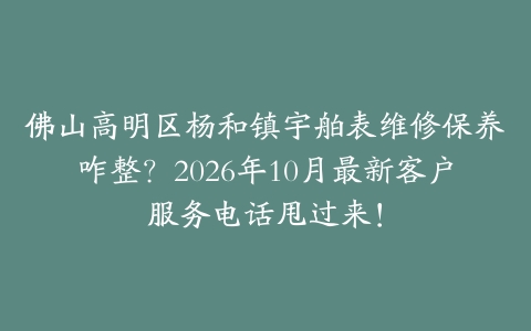 佛山高明区杨和镇宇舶表维修保养咋整？2026年10月最新客户服务电话甩过来！