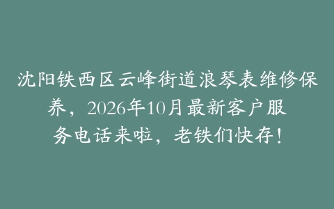沈阳铁西区云峰街道浪琴表维修保养，2026年10月最新客户服务电话来啦，老铁们快存！