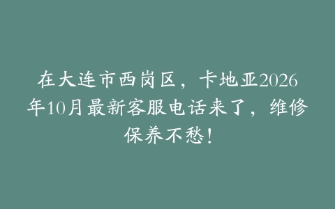 在大连市西岗区，卡地亚2026年10月最新客服电话来了，维修保养不愁！