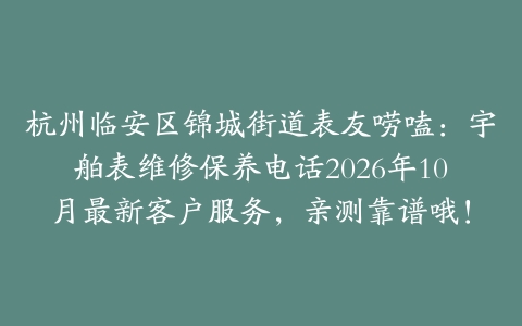 杭州临安区锦城街道表友唠嗑:宇舶表维修保养电话2026年10月最新客户服务,亲测靠谱哦!
