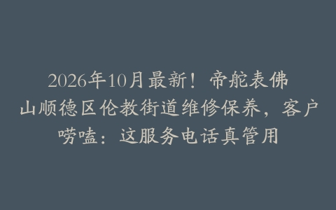 2026年10月最新！帝舵表佛山顺德区伦教街道维修保养，客户唠嗑：这服务电话真管用