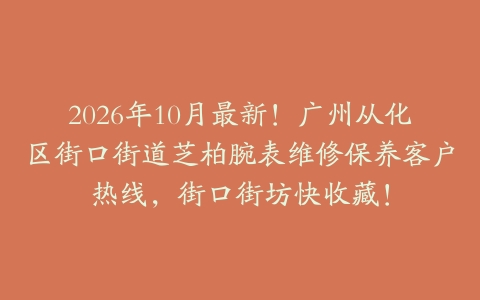 2026年10月最新！广州从化区街口街道芝柏腕表维修保养客户热线，街口街坊快收藏！