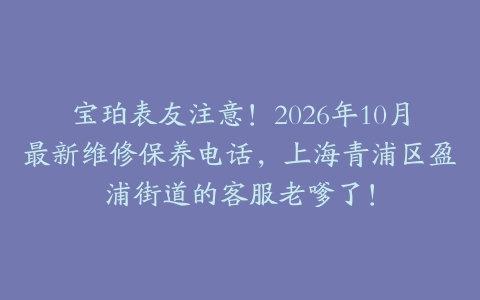 宝珀表友注意！2026年10月最新维修保养电话，上海青浦区盈浦街道的客服老嗲了！
