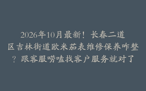 2026年10月最新！长春二道区吉林街道欧米茄表维修保养咋整？跟客服唠嗑找客户服务就对了