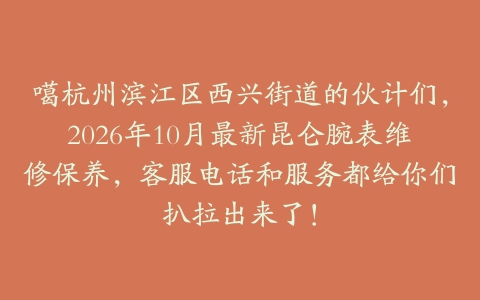 噶杭州滨江区西兴街道的伙计们，2026年10月最新昆仑腕表维修保养，客服电话和服务都给你们扒拉出来了！