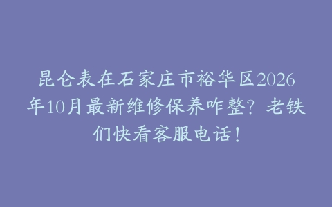 昆仑表在石家庄市裕华区2026年10月最新维修保养咋整？老铁们快看客服电话！