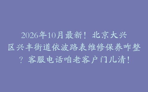 2026年10月最新！北京大兴区兴丰街道依波路表维修保养咋整？客服电话咱老客户门儿清！