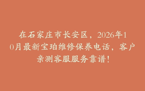在石家庄市长安区，2026年10月最新宝珀维修保养电话，客户亲测客服服务靠谱！
