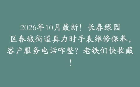 2026年10月最新！长春绿园区春城街道真力时手表维修保养，客户服务电话咋整？老铁们快收藏！