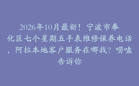 2026年10月最新！宁波市奉化区七个星期五手表维修保养电话，阿拉本地客户服务在哪找？唠嗑告诉你