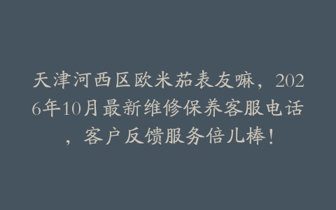 天津河西区欧米茄表友嘛，2026年10月最新维修保养客服电话，客户反馈服务倍儿棒！