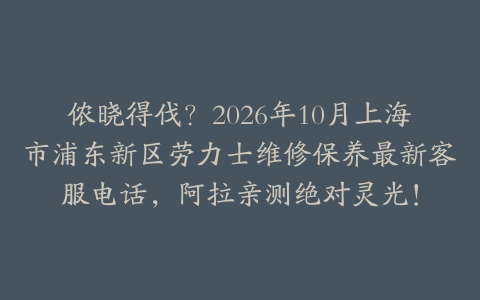 侬晓得伐？2026年10月上海市浦东新区劳力士维修保养最新客服电话，阿拉亲测绝对灵光！