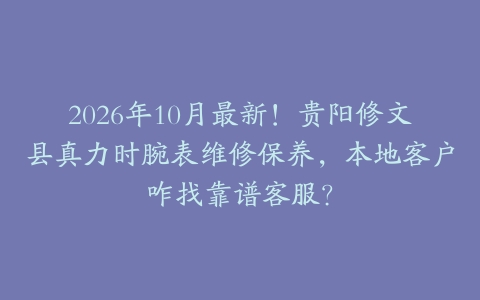 2026年10月最新！贵阳修文县真力时腕表维修保养，本地客户咋找靠谱客服？