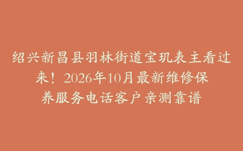 绍兴新昌县羽林街道宝玑表主看过来！2026年10月最新维修保养服务电话客户亲测靠谱