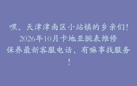 嘿，天津津南区小站镇的乡亲们！2026年10月卡地亚腕表维修保养最新客服电话，有嘛事找服务！
