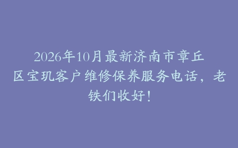 2026年10月最新济南市章丘区宝玑客户维修保养服务电话，老铁们收好！