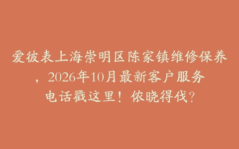 爱彼表上海崇明区陈家镇维修保养，2026年10月最新客户服务电话戳这里！侬晓得伐？