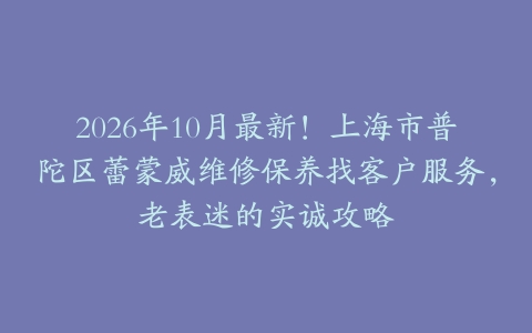 2026年10月最新！上海市普陀区蕾蒙威维修保养找客户服务，老表迷的实诚攻略