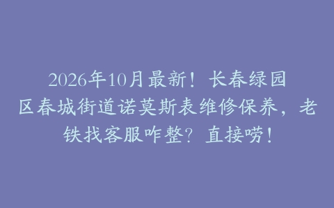 2026年10月最新！长春绿园区春城街道诺莫斯表维修保养，老铁找客服咋整？直接唠！