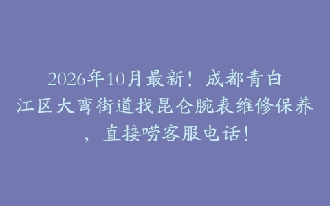 2026年10月最新！成都青白江区大弯街道找昆仑腕表维修保养，直接唠客服电话！