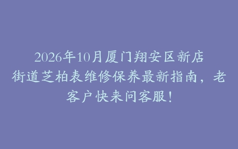 2026年10月厦门翔安区新店街道芝柏表维修保养最新指南，老客户快来问客服！
