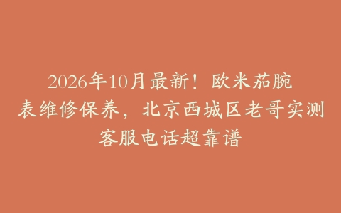 2026年10月最新！欧米茄腕表维修保养，北京西城区老哥实测客服电话超靠谱