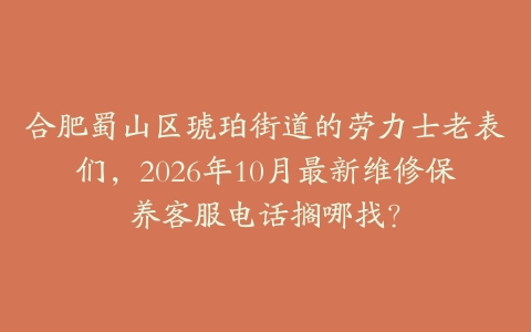 合肥蜀山区琥珀街道的劳力士老表们，2026年10月最新维修保养客服电话搁哪找？