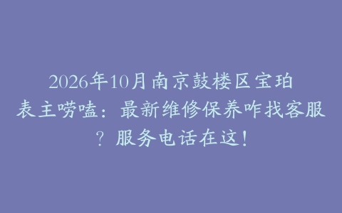 2026年10月南京鼓楼区宝珀表主唠嗑：最新维修保养咋找客服？服务电话在这！
