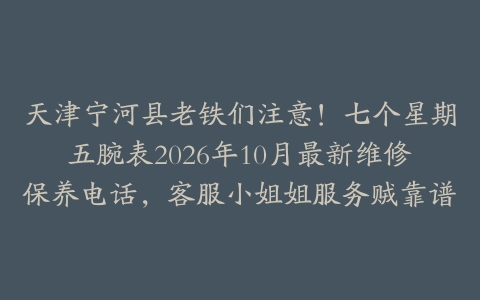天津宁河县老铁们注意！七个星期五腕表2026年10月最新维修保养电话，客服小姐姐服务贼靠谱