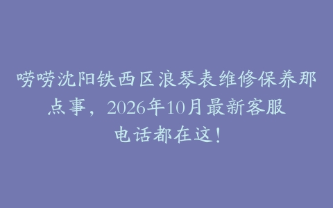 唠唠沈阳铁西区浪琴表维修保养那点事，2026年10月最新客服电话都在这！