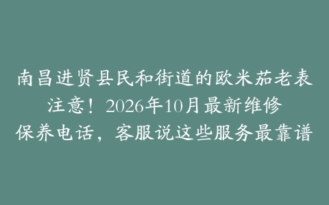 南昌进贤县民和街道的欧米茄老表注意!2026年10月最新维修保养电话,客服说这些服务最靠谱