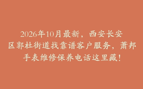 2026年10月最新，西安长安区郭杜街道找靠谱客户服务，萧邦手表维修保养电话这里藏！