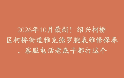2026年10月最新！绍兴柯桥区柯桥街道雅克德罗腕表维修保养，客服电话老底子都打这个
