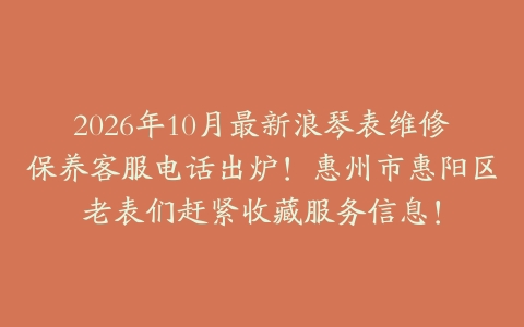 2026年10月最新浪琴表维修保养客服电话出炉！惠州市惠阳区老表们赶紧收藏服务信息！