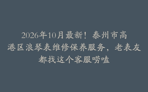 2026年10月最新！泰州市高港区浪琴表维修保养服务，老表友都找这个客服唠嗑