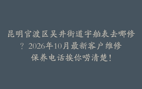 昆明官渡区吴井街道宇舶表去哪修？2026年10月最新客户维修保养电话挨你唠清楚！