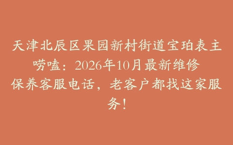 天津北辰区果园新村街道宝珀表主唠嗑：2026年10月最新维修保养客服电话，老客户都找这家服务！