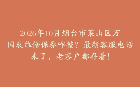 2026年10月烟台市莱山区万国表维修保养咋整？最新客服电话来了，老客户都存着！