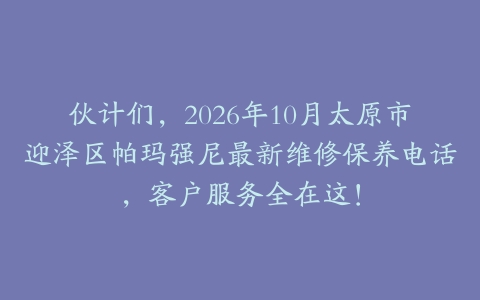 伙计们，2026年10月太原市迎泽区帕玛强尼最新维修保养电话，客户服务全在这！