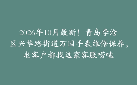 2026年10月最新！青岛李沧区兴华路街道万国手表维修保养，老客户都找这家客服唠嗑