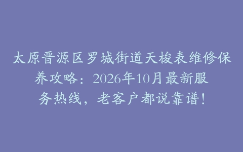 太原晋源区罗城街道天梭表维修保养攻略:2026年10月最新服务热线,老客户都说靠谱!