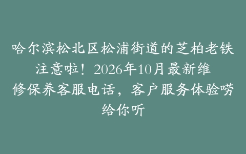 哈尔滨松北区松浦街道的芝柏老铁注意啦！2026年10月最新维修保养客服电话，客户服务体验唠给你听
