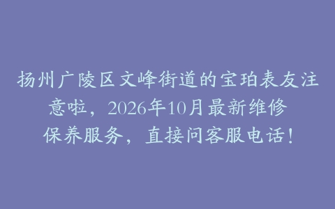 扬州广陵区文峰街道的宝珀表友注意啦，2026年10月最新维修保养服务，直接问客服电话！