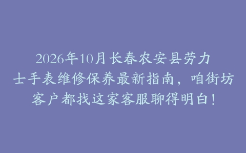 2026年10月长春农安县劳力士手表维修保养最新指南，咱街坊客户都找这家客服聊得明白！