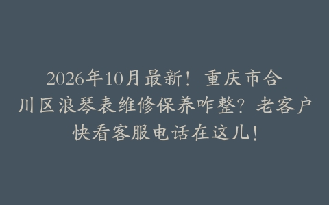 2026年10月最新！重庆市合川区浪琴表维修保养咋整？老客户快看客服电话在这儿！