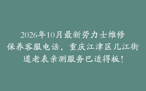 2026年10月最新劳力士维修保养客服电话，重庆江津区几江街道老表亲测服务巴适得板！