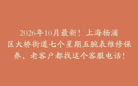 2026年10月最新！上海杨浦区大桥街道七个星期五腕表维修保养，老客户都找这个客服电话！