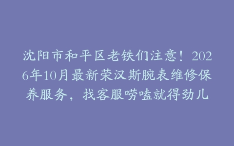 沈阳市和平区老铁们注意！2026年10月最新荣汉斯腕表维修保养服务，找客服唠嗑就得劲儿