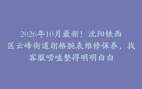 2026年10月最新！沈阳铁西区云峰街道朗格腕表维修保养，找客服唠嗑整得明明白白
