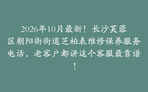 2026年10月最新！长沙芙蓉区朝阳街街道芝柏表维修保养服务电话，老客户都讲这个客服最靠谱！